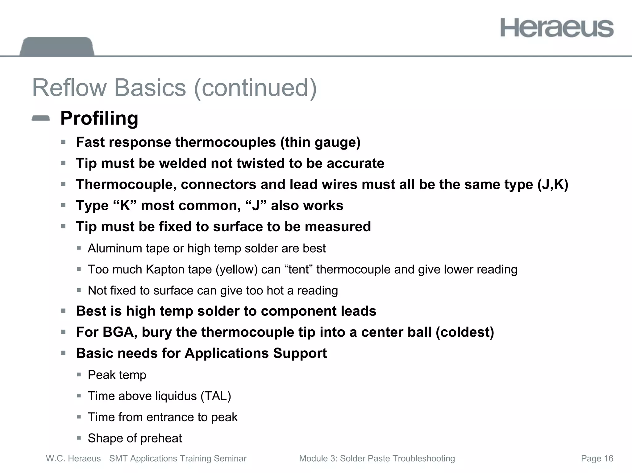 Page 16
W.C. Heraeus SMT Applications Training Seminar Module 3: Solder Paste Troubleshooting
Reflow Basics (continued)
Profiling
ƒ Fast response thermocouples (thin gauge)
ƒ Tip must be welded not twisted to be accurate
ƒ Thermocouple, connectors and lead wires must all be the same type (J,K)
ƒ Type “K” most common, “J” also works
ƒ Tip must be fixed to surface to be measured
ƒ Aluminum tape or high temp solder are best
ƒ Too much Kapton tape (yellow) can “tent” thermocouple and give lower reading
ƒ Not fixed to surface can give too hot a reading
ƒ Best is high temp solder to component leads
ƒ For BGA, bury the thermocouple tip into a center ball (coldest)
ƒ Basic needs for Applications Support
ƒ Peak temp
ƒ Time above liquidus (TAL)
ƒ Time from entrance to peak
ƒ Shape of preheat
 