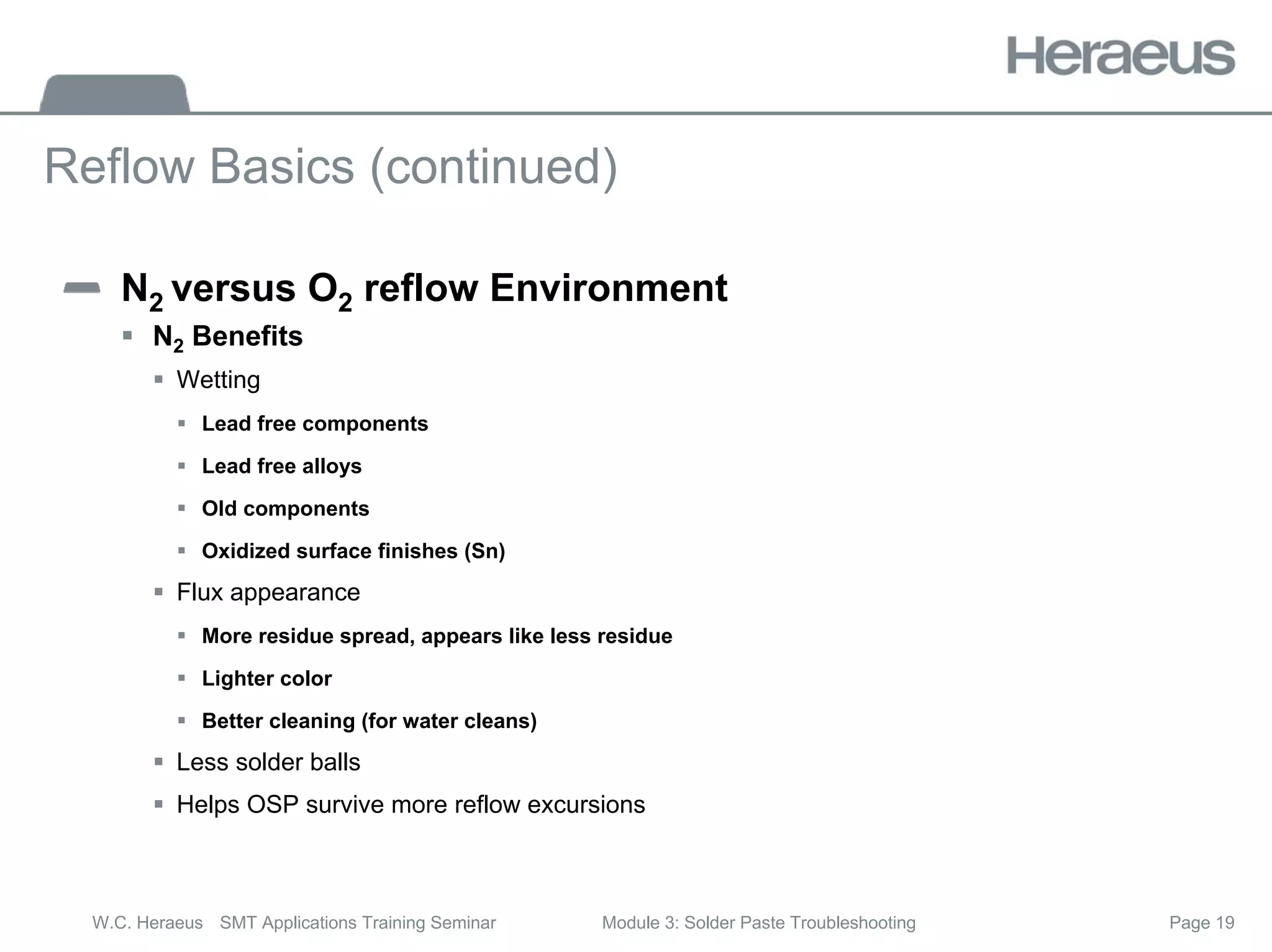 Page 19
W.C. Heraeus SMT Applications Training Seminar Module 3: Solder Paste Troubleshooting
Reflow Basics (continued)
N2 versus O2 reflow Environment
ƒ N2 Benefits
ƒ Wetting
ƒ Lead free components
ƒ Lead free alloys
ƒ Old components
ƒ Oxidized surface finishes (Sn)
ƒ Flux appearance
ƒ More residue spread, appears like less residue
ƒ Lighter color
ƒ Better cleaning (for water cleans)
ƒ Less solder balls
ƒ Helps OSP survive more reflow excursions
 