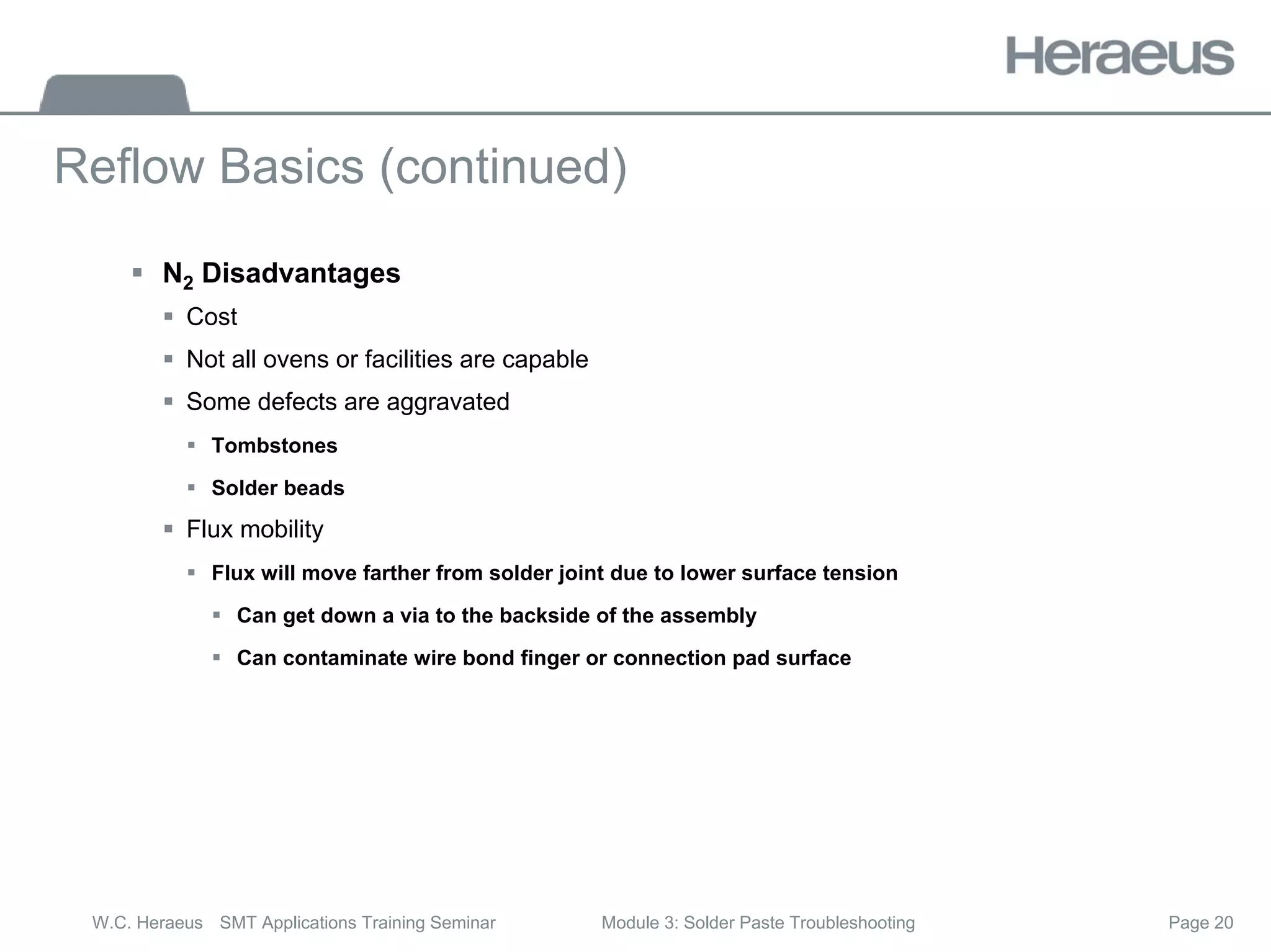 Page 20
W.C. Heraeus SMT Applications Training Seminar Module 3: Solder Paste Troubleshooting
Reflow Basics (continued)
ƒ N2 Disadvantages
ƒ Cost
ƒ Not all ovens or facilities are capable
ƒ Some defects are aggravated
ƒ Tombstones
ƒ Solder beads
ƒ Flux mobility
ƒ Flux will move farther from solder joint due to lower surface tension
ƒ Can get down a via to the backside of the assembly
ƒ Can contaminate wire bond finger or connection pad surface
 