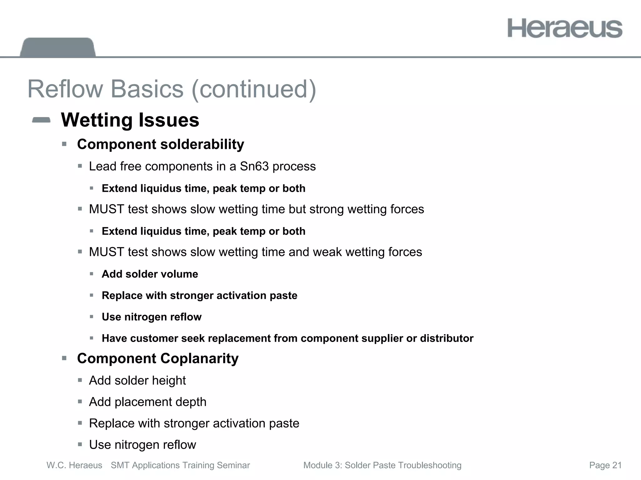 Page 21
W.C. Heraeus SMT Applications Training Seminar Module 3: Solder Paste Troubleshooting
Reflow Basics (continued)
Wetting Issues
ƒ Component solderability
ƒ Lead free components in a Sn63 process
ƒ Extend liquidus time, peak temp or both
ƒ MUST test shows slow wetting time but strong wetting forces
ƒ Extend liquidus time, peak temp or both
ƒ MUST test shows slow wetting time and weak wetting forces
ƒ Add solder volume
ƒ Replace with stronger activation paste
ƒ Use nitrogen reflow
ƒ Have customer seek replacement from component supplier or distributor
ƒ Component Coplanarity
ƒ Add solder height
ƒ Add placement depth
ƒ Replace with stronger activation paste
ƒ Use nitrogen reflow
 