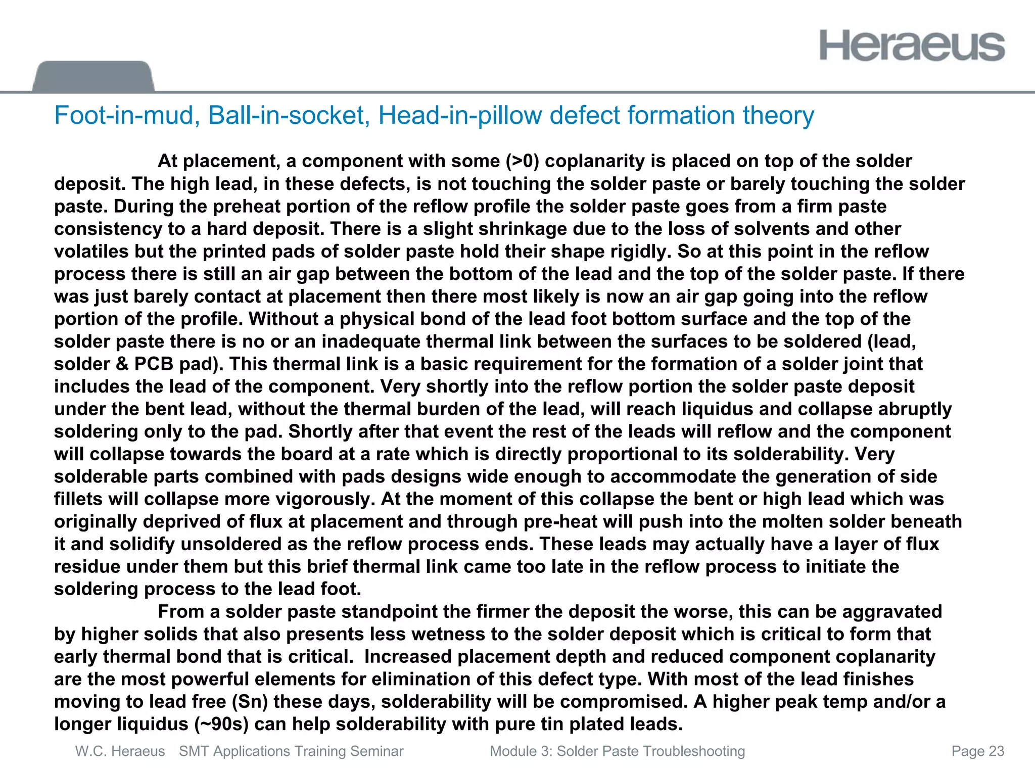 Page 23
W.C. Heraeus SMT Applications Training Seminar Module 3: Solder Paste Troubleshooting
At placement, a component with some (>0) coplanarity is placed on top of the solder
deposit. The high lead, in these defects, is not touching the solder paste or barely touching the solder
paste. During the preheat portion of the reflow profile the solder paste goes from a firm paste
consistency to a hard deposit. There is a slight shrinkage due to the loss of solvents and other
volatiles but the printed pads of solder paste hold their shape rigidly. So at this point in the reflow
process there is still an air gap between the bottom of the lead and the top of the solder paste. If there
was just barely contact at placement then there most likely is now an air gap going into the reflow
portion of the profile. Without a physical bond of the lead foot bottom surface and the top of the
solder paste there is no or an inadequate thermal link between the surfaces to be soldered (lead,
solder & PCB pad). This thermal link is a basic requirement for the formation of a solder joint that
includes the lead of the component. Very shortly into the reflow portion the solder paste deposit
under the bent lead, without the thermal burden of the lead, will reach liquidus and collapse abruptly
soldering only to the pad. Shortly after that event the rest of the leads will reflow and the component
will collapse towards the board at a rate which is directly proportional to its solderability. Very
solderable parts combined with pads designs wide enough to accommodate the generation of side
fillets will collapse more vigorously. At the moment of this collapse the bent or high lead which was
originally deprived of flux at placement and through pre-heat will push into the molten solder beneath
it and solidify unsoldered as the reflow process ends. These leads may actually have a layer of flux
residue under them but this brief thermal link came too late in the reflow process to initiate the
soldering process to the lead foot.
From a solder paste standpoint the firmer the deposit the worse, this can be aggravated
by higher solids that also presents less wetness to the solder deposit which is critical to form that
early thermal bond that is critical. Increased placement depth and reduced component coplanarity
are the most powerful elements for elimination of this defect type. With most of the lead finishes
moving to lead free (Sn) these days, solderability will be compromised. A higher peak temp and/or a
longer liquidus (~90s) can help solderability with pure tin plated leads.
Foot-in-mud, Ball-in-socket, Head-in-pillow defect formation theory
 