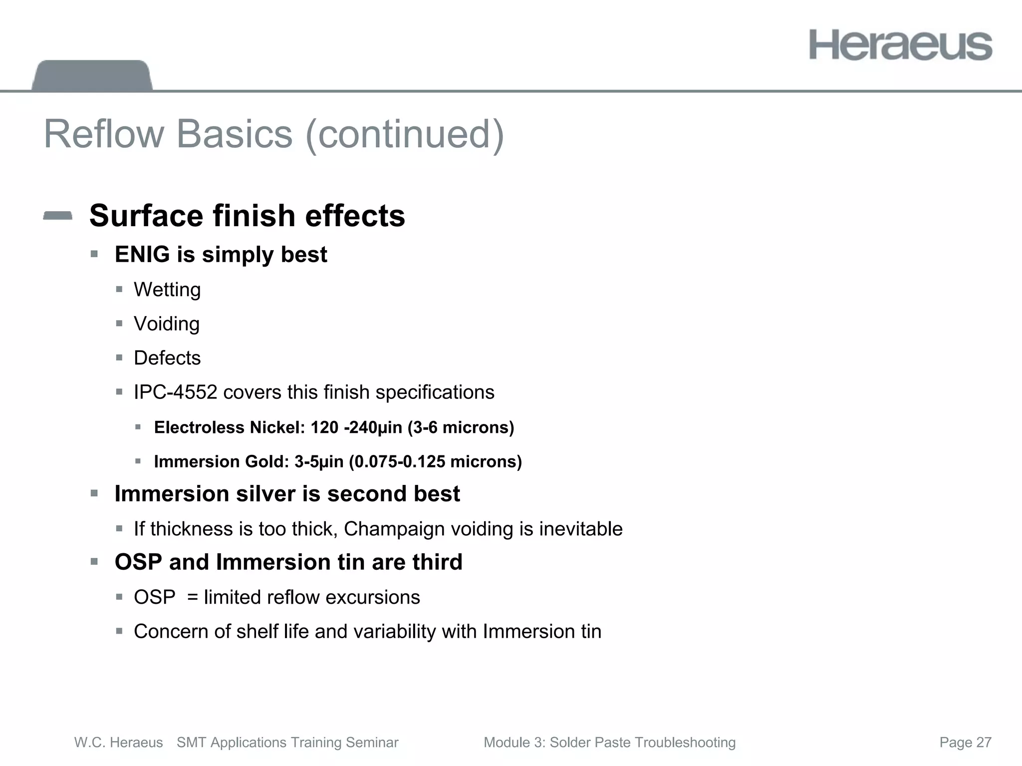 Page 27
W.C. Heraeus SMT Applications Training Seminar Module 3: Solder Paste Troubleshooting
Reflow Basics (continued)
Surface finish effects
ƒ ENIG is simply best
ƒ Wetting
ƒ Voiding
ƒ Defects
ƒ IPC-4552 covers this finish specifications
ƒ Electroless Nickel: 120 -240µin (3-6 microns)
ƒ Immersion Gold: 3-5µin (0.075-0.125 microns)
ƒ Immersion silver is second best
ƒ If thickness is too thick, Champaign voiding is inevitable
ƒ OSP and Immersion tin are third
ƒ OSP = limited reflow excursions
ƒ Concern of shelf life and variability with Immersion tin
 
