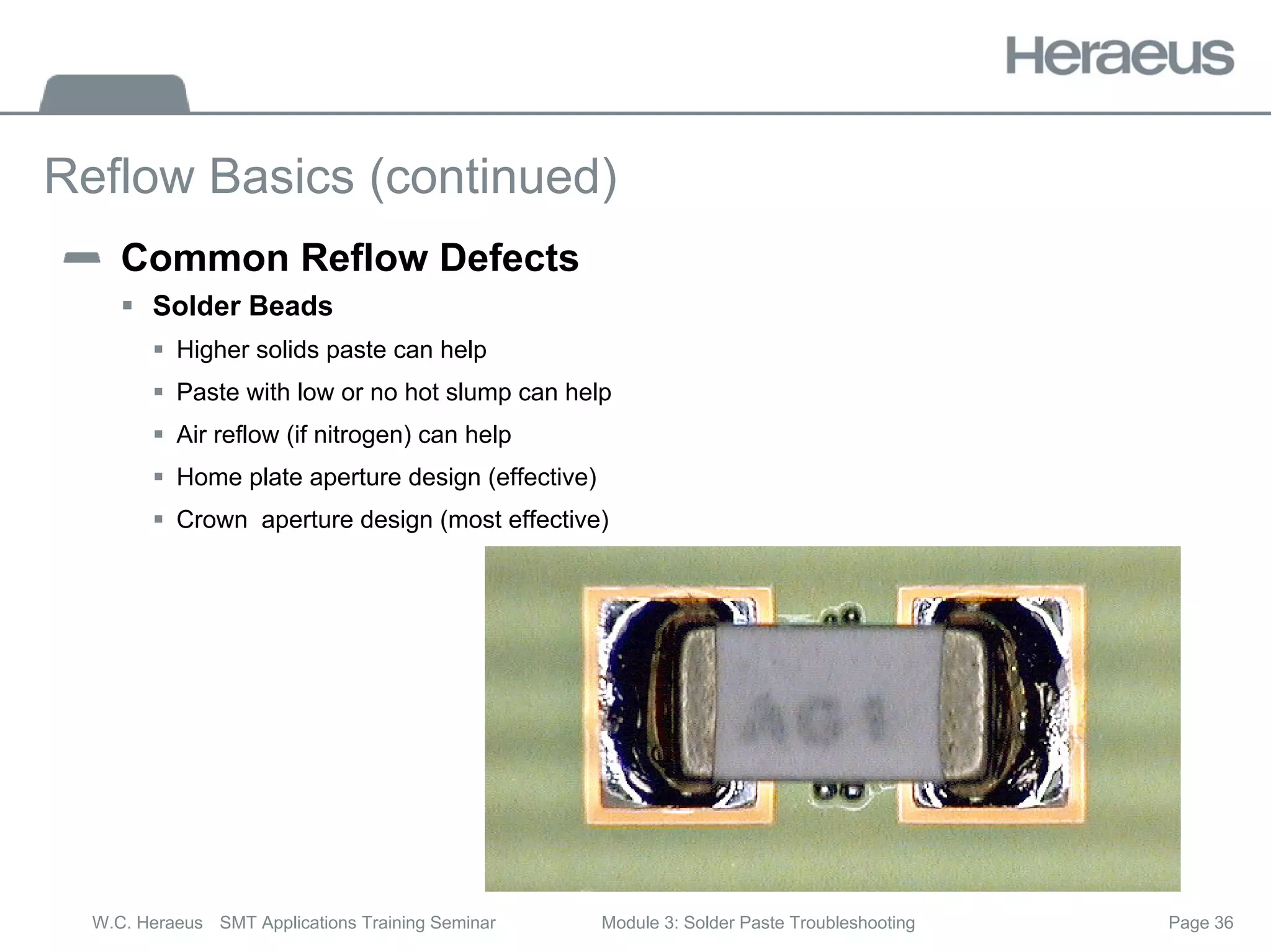 Page 36
W.C. Heraeus SMT Applications Training Seminar Module 3: Solder Paste Troubleshooting
Reflow Basics (continued)
Common Reflow Defects
ƒ Solder Beads
ƒ Higher solids paste can help
ƒ Paste with low or no hot slump can help
ƒ Air reflow (if nitrogen) can help
ƒ Home plate aperture design (effective)
ƒ Crown aperture design (most effective)
 