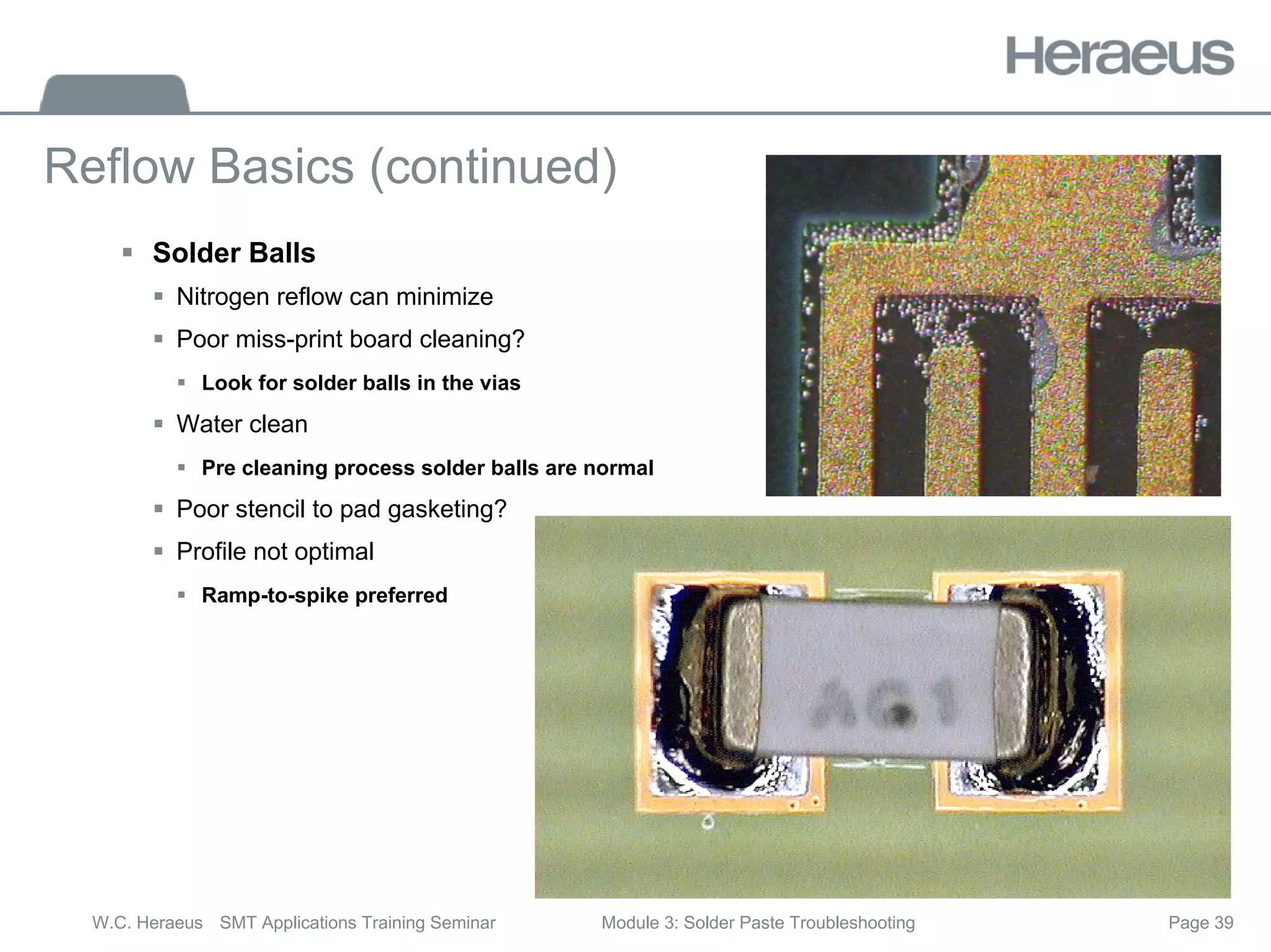 Page 39
W.C. Heraeus SMT Applications Training Seminar Module 3: Solder Paste Troubleshooting
Reflow Basics (continued)
ƒ Solder Balls
ƒ Nitrogen reflow can minimize
ƒ Poor miss-print board cleaning?
ƒ Look for solder balls in the vias
ƒ Water clean
ƒ Pre cleaning process solder balls are normal
ƒ Poor stencil to pad gasketing?
ƒ Profile not optimal
ƒ Ramp-to-spike preferred
 
