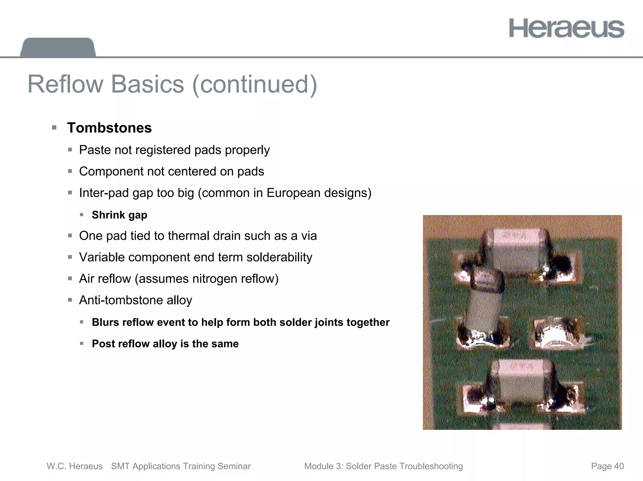 Page 40
W.C. Heraeus SMT Applications Training Seminar Module 3: Solder Paste Troubleshooting
Reflow Basics (continued)
ƒ Tombstones
ƒ Paste not registered pads properly
ƒ Component not centered on pads
ƒ Inter-pad gap too big (common in European designs)
ƒ Shrink gap
ƒ One pad tied to thermal drain such as a via
ƒ Variable component end term solderability
ƒ Air reflow (assumes nitrogen reflow)
ƒ Anti-tombstone alloy
ƒ Blurs reflow event to help form both solder joints together
ƒ Post reflow alloy is the same
 