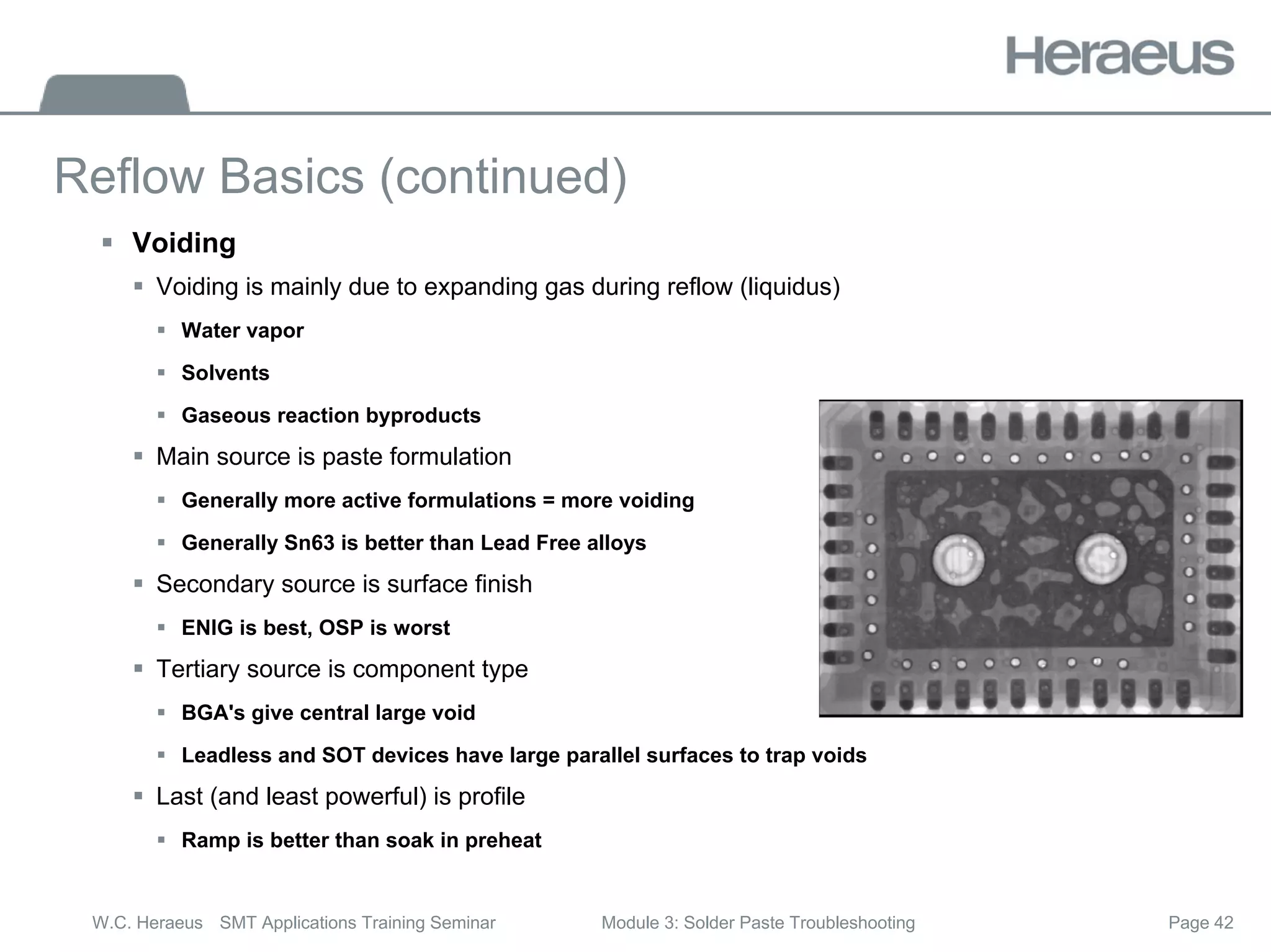 Page 42
W.C. Heraeus SMT Applications Training Seminar Module 3: Solder Paste Troubleshooting
Reflow Basics (continued)
ƒ Voiding
ƒ Voiding is mainly due to expanding gas during reflow (liquidus)
ƒ Water vapor
ƒ Solvents
ƒ Gaseous reaction byproducts
ƒ Main source is paste formulation
ƒ Generally more active formulations = more voiding
ƒ Generally Sn63 is better than Lead Free alloys
ƒ Secondary source is surface finish
ƒ ENIG is best, OSP is worst
ƒ Tertiary source is component type
ƒ BGA's give central large void
ƒ Leadless and SOT devices have large parallel surfaces to trap voids
ƒ Last (and least powerful) is profile
ƒ Ramp is better than soak in preheat
 