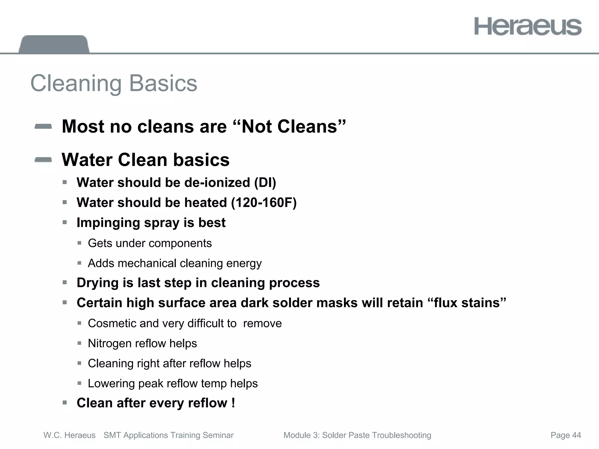 Page 44
W.C. Heraeus SMT Applications Training Seminar Module 3: Solder Paste Troubleshooting
Cleaning Basics
Most no cleans are “Not Cleans”
Water Clean basics
ƒ Water should be de-ionized (DI)
ƒ Water should be heated (120-160F)
ƒ Impinging spray is best
ƒ Gets under components
ƒ Adds mechanical cleaning energy
ƒ Drying is last step in cleaning process
ƒ Certain high surface area dark solder masks will retain “flux stains”
ƒ Cosmetic and very difficult to remove
ƒ Nitrogen reflow helps
ƒ Cleaning right after reflow helps
ƒ Lowering peak reflow temp helps
ƒ Clean after every reflow !
 