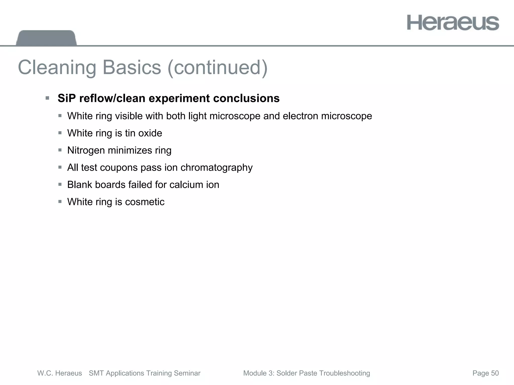 Page 50
W.C. Heraeus SMT Applications Training Seminar Module 3: Solder Paste Troubleshooting
Cleaning Basics (continued)
ƒ SiP reflow/clean experiment conclusions
ƒ White ring visible with both light microscope and electron microscope
ƒ White ring is tin oxide
ƒ Nitrogen minimizes ring
ƒ All test coupons pass ion chromatography
ƒ Blank boards failed for calcium ion
ƒ White ring is cosmetic
 