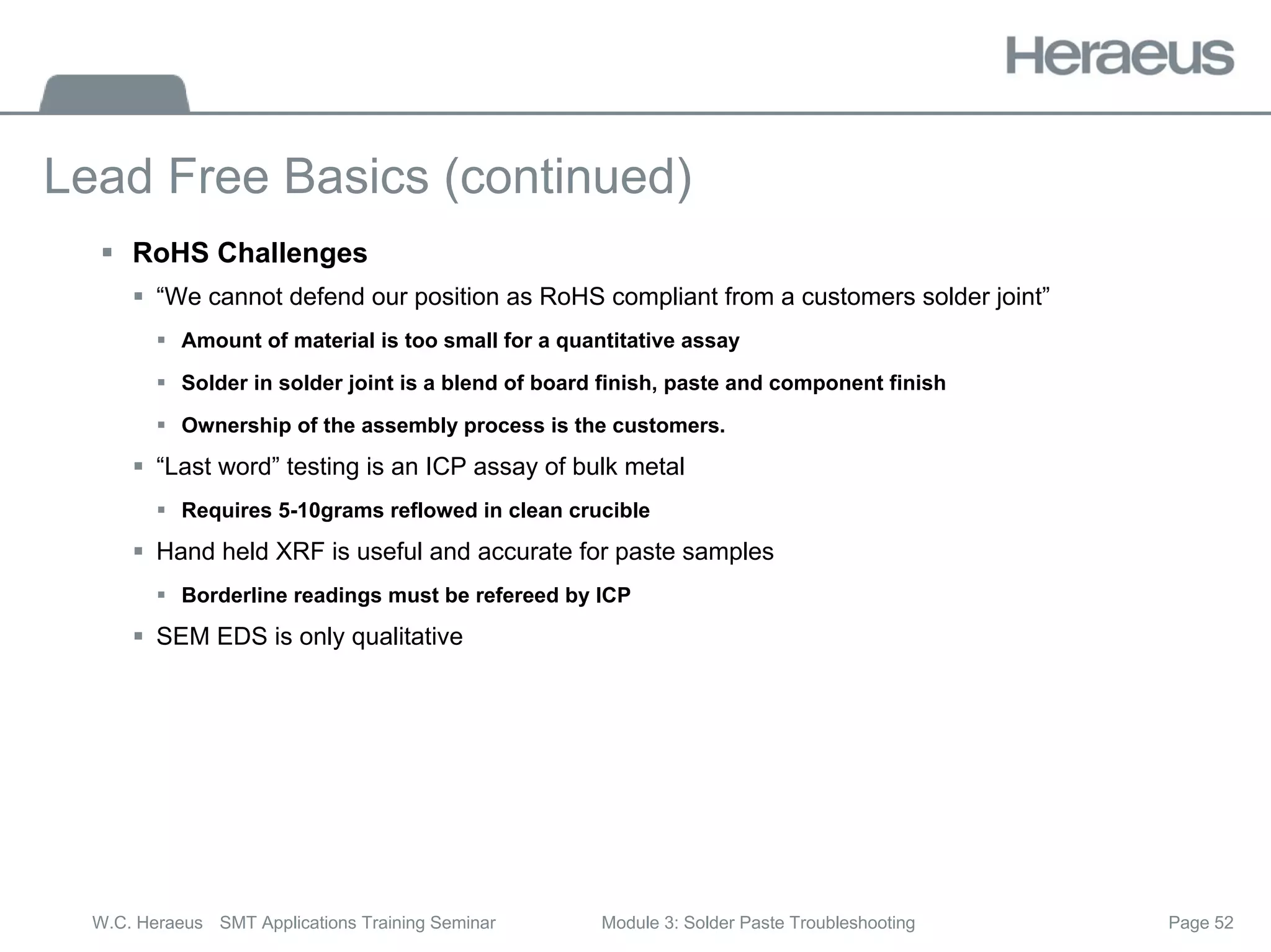 Page 52
W.C. Heraeus SMT Applications Training Seminar Module 3: Solder Paste Troubleshooting
Lead Free Basics (continued)
ƒ RoHS Challenges
ƒ “We cannot defend our position as RoHS compliant from a customers solder joint”
ƒ Amount of material is too small for a quantitative assay
ƒ Solder in solder joint is a blend of board finish, paste and component finish
ƒ Ownership of the assembly process is the customers.
ƒ “Last word” testing is an ICP assay of bulk metal
ƒ Requires 5-10grams reflowed in clean crucible
ƒ Hand held XRF is useful and accurate for paste samples
ƒ Borderline readings must be refereed by ICP
ƒ SEM EDS is only qualitative
 
