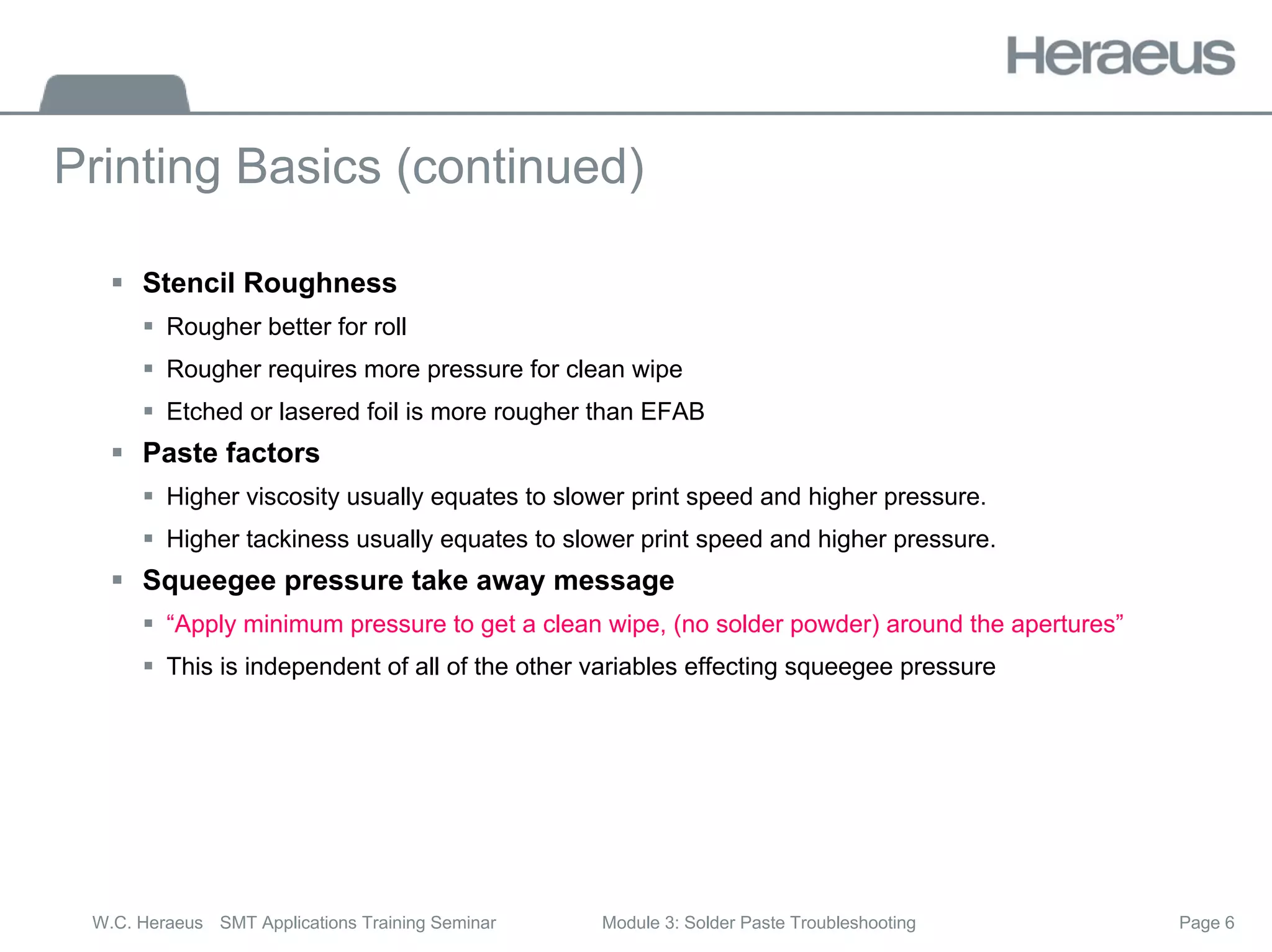 Page 6
W.C. Heraeus SMT Applications Training Seminar Module 3: Solder Paste Troubleshooting
Printing Basics (continued)
ƒ Stencil Roughness
ƒ Rougher better for roll
ƒ Rougher requires more pressure for clean wipe
ƒ Etched or lasered foil is more rougher than EFAB
ƒ Paste factors
ƒ Higher viscosity usually equates to slower print speed and higher pressure.
ƒ Higher tackiness usually equates to slower print speed and higher pressure.
ƒ Squeegee pressure take away message
ƒ “Apply minimum pressure to get a clean wipe, (no solder powder) around the apertures”
ƒ This is independent of all of the other variables effecting squeegee pressure
 