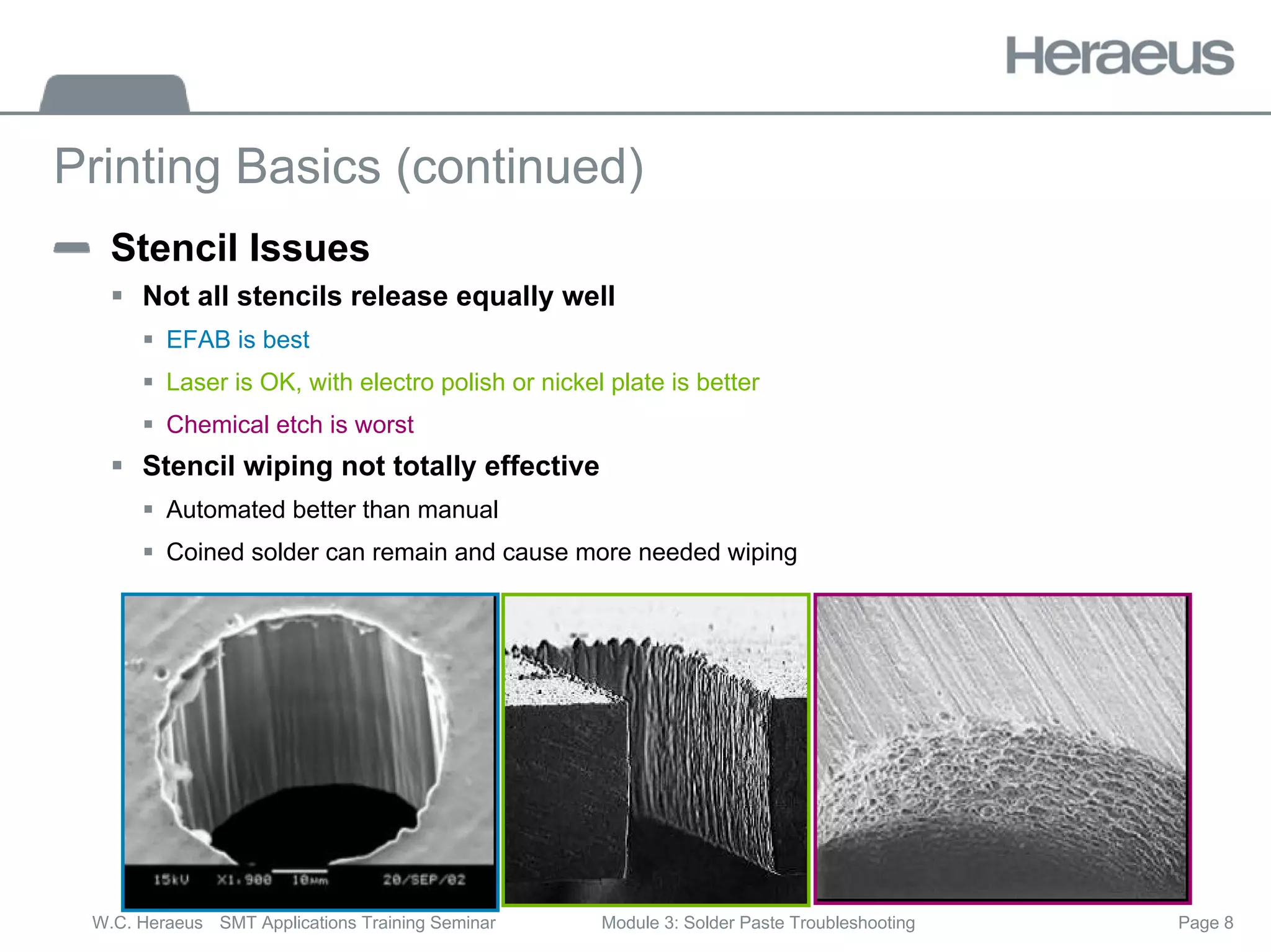 Page 8
W.C. Heraeus SMT Applications Training Seminar Module 3: Solder Paste Troubleshooting
Printing Basics (continued)
Stencil Issues
ƒ Not all stencils release equally well
ƒ EFAB is best
ƒ Laser is OK, with electro polish or nickel plate is better
ƒ Chemical etch is worst
ƒ Stencil wiping not totally effective
ƒ Automated better than manual
ƒ Coined solder can remain and cause more needed wiping
 