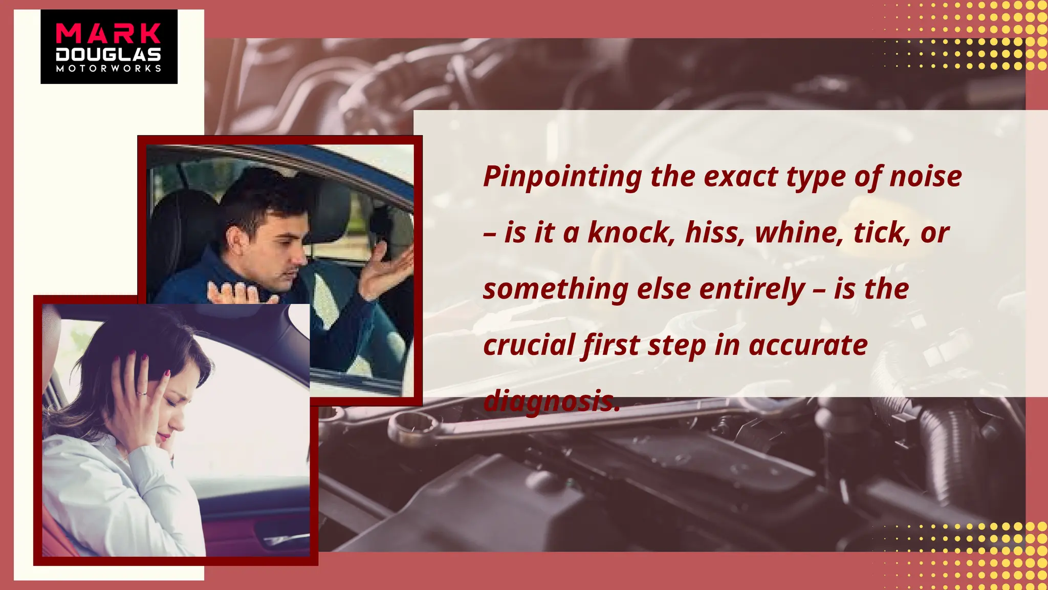 Pinpointing the exact type of noise
– is it a knock, hiss, whine, tick, or
something else entirely – is the
crucial first step in accurate
diagnosis.
 