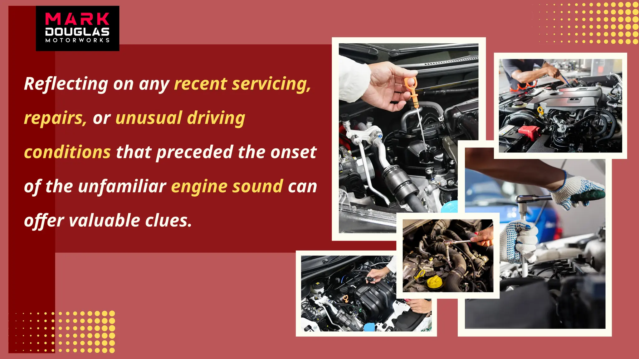 Reflecting on any recent servicing,
repairs, or unusual driving
conditions that preceded the onset
of the unfamiliar engine sound can
offer valuable clues.
 