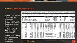 Monitor Database performance
Section 1 DATABASE:
Global database
information
Section 2 INSTANCE:
Database instance
Activity
Section 3 EVENT:
AWR like “Top 5
Timed Events“
Section 4 PROCESS |
SQL: Processes or
SQL mode
information more info 1500864.1
 