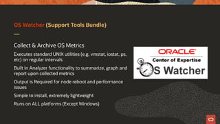 OS Watcher (Support Tools Bundle)
Collect & Archive OS Metrics
Executes standard UNIX utilities (e.g. vmstat, iostat, ps,
etc) on regular intervals
Built in Analyzer functionality to summarize, graph and
report upon collected metrics
Output is Required for node reboot and performance
issues
Simple to install, extremely lightweight
Runs on ALL platforms (Except Windows)
 