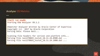 Analyse OS Metrics
tfactl run oswbb
Starting OSW Analyzer V8.1.2
OSWatcher Analyzer Written by Oracle Center of Expertise
Copyright (c) 2017 by Oracle Corporation
Parsing Data. Please Wait...
Scanning file headers for version and platform info...
Parsing file rws1270069_iostat_18.11.24.0900.dat ...
Parsing file rws1270069_iostat_18.11.24.1000.dat ...
...
 