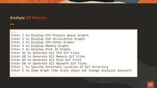 Analyse OS Metrics
...
Enter 1 to Display CPU Process Queue Graphs
Enter 2 to Display CPU Utilization Graphs
Enter 3 to Display CPU Other Graphs
Enter 4 to Display Memory Graphs
Enter 5 to Display Disk IO Graphs
Enter GC to Generate All CPU Gif Files
Enter GM to Generate All Memory Gif Files
Enter GD to Generate All Disk Gif Files
Enter GN to Generate All Network Gif Files
Enter L to Specify Alternate Location of Gif Directory
Enter Z to Zoom Graph Time Scale (Does not change analysis dataset)
...
 