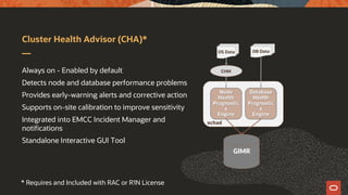 Cluster Health Advisor (CHA)*
Always on - Enabled by default
Detects node and database performance problems
Provides early-warning alerts and corrective action
Supports on-site calibration to improve sensitivity
Integrated into EMCC Incident Manager and
notifications
Standalone Interactive GUI Tool
OS Data
GIMR
ochad
DB Data
CHM
Node
Health
Prognostic
s
Engine
Database
Health
Prognostic
s
Engine
* Requires and Included with RAC or R1N License
 