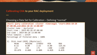 Calibrating CHA to your RAC deployment
Choosing a Data Set for Calibration – Defining “normal”
chactl query calibration –cluster –timeranges ‘start=2016-10-28
07:00:00,end=2016-10-28 13:00:00’
Cluster name : mycluster
Start time : 2019-09-28 07:00:00
End time : 2019-09-28 13:00:00
Total Samples : 11524
Percentage of filtered data : 100%
1) Disk read (ASM) (Mbyte/sec)
MEAN MEDIAN STDDEV MIN MAX
0.11 0.00 2.62 0.00 114.66
<25 <50 <75 <100 >=100
99.87% 0.08% 0.00% 0.02% 0.03%
...
 