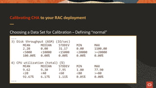 Calibrating CHA to your RAC deployment
Choosing a Data Set for Calibration – Defining “normal”
...
3) Disk throughput (ASM) (IO/sec)
MEAN MEDIAN STDDEV MIN MAX
2.20 0.00 31.17 0.00 1100.00
<5000 <10000 <15000 <20000 >=20000
100.00% 0.00% 0.00% 0.00% 0.00%
4) CPU utilization (total) (%)
MEAN MEDIAN STDDEV MIN MAX
9.62 9.30 7.95 1.80 77.90
<20 <40 <60 <80 >=80
92.67% 6.17% 1.11% 0.05% 0.00%
...
 