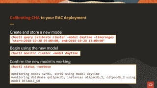 Calibrating CHA to your RAC deployment
Create and store a new model
Begin using the new model
Confirm the new model is working
chactl query calibrate cluster –model daytime –timeranges
‘start=2018-10-28 07:00:00, end=2018-10-28 13:00:00’
chactl monitor cluster –model daytime
chactl status –verbose
monitoring nodes svr01, svr02 using model daytime
monitoring database qoltpacdb, instances oltpacdb_1, oltpacdb_2 using
model DEFAULT_DB
 