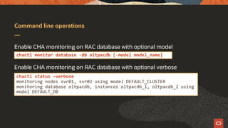 Command line operations
Enable CHA monitoring on RAC database with optional model
Enable CHA monitoring on RAC database with optional verbose
chactl monitor database –db oltpacdb [-model model_name]
chactl status –verbose
monitoring nodes svr01, svr02 using model DEFAULT_CLUSTER
monitoring database oltpacdb, instances oltpacdb_1, oltpacdb_2 using
model DEFAULT_DB
 