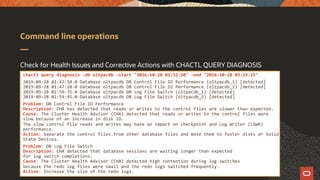 Command line operations
Check for Health Issues and Corrective Actions with CHACTL QUERY DIAGNOSIS
chactl query diagnosis -db oltpacdb -start "2016-10-28 01:52:50" -end "2016-10-28 03:19:15"
2019-09-28 01:47:10.0 Database oltpacdb DB Control File IO Performance (oltpacdb_1) [detected]
2019-09-28 01:47:10.0 Database oltpacdb DB Control File IO Performance (oltpacdb_2) [detected]
2019-09-28 02:59:35.0 Database oltpacdb DB Log File Switch (oltpacdb_1) [detected]
2019-09-28 02:59:45.0 Database oltpacdb DB Log File Switch (oltpacdb_2) [detected]
Problem: DB Control File IO Performance
Description: CHA has detected that reads or writes to the control files are slower than expected.
Cause: The Cluster Health Advisor (CHA) detected that reads or writes to the control files were
slow because of an increase in disk IO.
The slow control file reads and writes may have an impact on checkpoint and Log Writer (LGWR)
performance.
Action: Separate the control files from other database files and move them to faster disks or Solid
State Devices.
Problem: DB Log File Switch
Description: CHA detected that database sessions are waiting longer than expected
for log switch completions.
Cause: The Cluster Health Advisor (CHA) detected high contention during log switches
because the redo log files were small and the redo logs switched frequently.
Action: Increase the size of the redo logs.
 