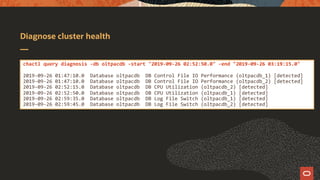 Diagnose cluster health
chactl query diagnosis -db oltpacdb -start "2019-09-26 02:52:50.0" -end "2019-09-26 03:19:15.0"
2019-09-26 01:47:10.0 Database oltpacdb DB Control File IO Performance (oltpacdb_1) [detected]
2019-09-26 01:47:10.0 Database oltpacdb DB Control File IO Performance (oltpacdb_2) [detected]
2019-09-26 02:52:15.0 Database oltpacdb DB CPU Utilization (oltpacdb_2) [detected]
2019-09-26 02:52:50.0 Database oltpacdb DB CPU Utilization (oltpacdb_1) [detected]
2019-09-26 02:59:35.0 Database oltpacdb DB Log File Switch (oltpacdb_1) [detected]
2019-09-26 02:59:45.0 Database oltpacdb DB Log File Switch (oltpacdb_2) [detected]
 