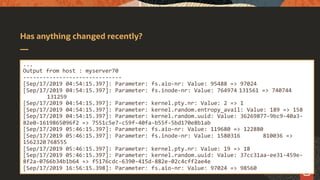 Has anything changed recently?
...
Output from host : myserver70
------------------------------
[Sep/17/2019 04:54:15.397]: Parameter: fs.aio-nr: Value: 95488 => 97024
[Sep/17/2019 04:54:15.397]: Parameter: fs.inode-nr: Value: 764974 131561 => 740744
131259
[Sep/17/2019 04:54:15.397]: Parameter: kernel.pty.nr: Value: 2 => 1
[Sep/17/2019 04:54:15.397]: Parameter: kernel.random.entropy_avail: Value: 189 => 158
[Sep/17/2019 04:54:15.397]: Parameter: kernel.random.uuid: Value: 36269877-9bc9-40a3-
82e0-1619865096f2 => 7551c5e7-c59f-40fa-b55f-5bd170e8b1ab
[Sep/17/2019 05:46:15.397]: Parameter: fs.aio-nr: Value: 119680 => 122880
[Sep/17/2019 05:46:15.397]: Parameter: fs.inode-nr: Value: 1580316 810036 =>
1562320 768555
[Sep/17/2019 05:46:15.397]: Parameter: kernel.pty.nr: Value: 19 => 18
[Sep/17/2019 05:46:15.397]: Parameter: kernel.random.uuid: Value: 37cc31aa-ee31-459e-
8f2a-0766b34b1b64 => f5176cdc-6390-415d-882e-02c4cff2ae4e
[Sep/17/2019 16:56:15.398]: Parameter: fs.aio-nr: Value: 97024 => 98560
 