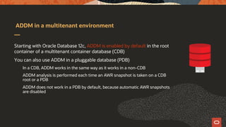 ADDM in a multitenant environment
Starting with Oracle Database 12c, ADDM is enabled by default in the root
container of a multitenant container database (CDB)
You can also use ADDM in a pluggable database (PDB)
In a CDB, ADDM works in the same way as it works in a non-CDB
ADDM analysis is performed each time an AWR snapshot is taken on a CDB
root or a PDB
ADDM does not work in a PDB by default, because automatic AWR snapshots
are disabled
 