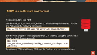 ADDM in a multitenant environment
To enable ADDM in a PDB:
Set the AWR_PDB_AUTOFLUSH_ENABLED initialization parameter to TRUE in
the PDB using the following command:
Set the AWR snapshot interval greater than 0 in the PDB using the command as
shown in the following example:
Results on a PDB provide only PDB-specific findings and recommendations
SQL> ALTER SYSTEM SET AWR_PDB_AUTOFLUSH_ENABLED=TRUE;
SQL> EXEC
dbms_workload_repository.modify_snapshot_settings(inter
val=>60);
 