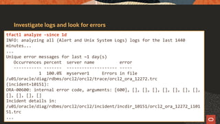 Investigate logs and look for errors
tfactl analyze -since 1d
INFO: analyzing all (Alert and Unix System Logs) logs for the last 1440
minutes...
...
Unique error messages for last ~1 day(s)
Occurrences percent server name error
----------- ------- -------------------- -----
1 100.0% myserver1 Errors in file
/u01/oracle/diag/rdbms/orcl2/orcl2/trace/orcl2_ora_12272.trc
(incident=10151):
ORA-00600: internal error code, arguments: [600], [], [], [], [], [], [], [],
[], [], [], []
Incident details in:
/u01/oracle/diag/rdbms/orcl2/orcl2/incident/incdir_10151/orcl2_ora_12272_i101
51.trc
...
 
