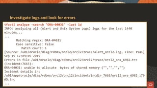 Investigate logs and look for errors
tfactl analyze -search "ORA-04031" -last 1d
INFO: analyzing all (Alert and Unix System Logs) logs for the last 1440
minutes...
...
Matching regex: ORA-04031
Case sensitive: false
Match count: 1
[Source: /u01/oracle/diag/rdbms/orcl2/orcl2/trace/alert_orcl2.log, Line: 1941]
Sep 15 12:09:05 2019
Errors in file /u01/oracle/diag/rdbms/orcl2/orcl2/trace/orcl2_ora_6982.trc
(incident=7665):
ORA-04031: unable to allocate bytes of shared memory ("","","","")
Incident details in:
/u01/app/oracle/diag/rdbms/orcl2/orcl2/incident/incdir_7665/orcl2_ora_6982_i76
65.trc
...
 