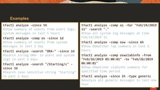 Examples
tfactl analyze -since 5h
#Show summary of events from alert logs,
system messages in last 5 hours
tfactl analyze -comp os -since 1d
#Show summary of events from system
messages in last 1 day
tfactl analyze -search "ORA-" -since 2d
#Search string ORA- in alert and system
logs in past 2 days
tfactl analyze -search "/Starting/c" -
since 2d
#Search case sensitive string "Starting"
in past 2 days
tfactl analyze -comp os -for "Feb/24/2019
11" -search "."
#Show all system log messages at time
Feb/24/2019 11
tfactl analyze -comp osw -since 6h
#Show OSWatcher Top summary in last 6
hours
tfactl analyze -comp oswslabinfo -from
"Feb/26/2019 05:00:01" -to "Feb/26/2019
06:00:01"
#Show OSWatcher slabinfo summary for
specified time period
tfactl analyze -since 1h -type generic
#Analyze all generic messages in last one
hour
 