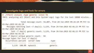 Investigate logs and look for errors
$ ./tfactl analyze -type generic -since 7d
INFO: analyzing all (Alert and Unix System Logs) logs for the last 10080 minutes...
...
Total message count: 54,807, from 28-Jan-2019 04:26:28 PM PST to
03-Mar-2019 02:41:34
Messages matching last ~7 day(s): 3,139, from 24-Feb-2019 02:46:23 PM PST to
03-Mar-2019 02:41:34
last ~7 day(s) generic count: 3,139, from 24-Feb-2019 02:46:23 PM PST to
03-Mar-2019 02:41:34
last ~7 day(s) unique generic count: 94
Message types for last ~7 day(s)
Occurrences percent server name type
----------- ------- -------------------- -----
3,139 100.0% myhost1 generic
...
 