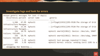 Investigate logs and look for errors
Unique generic messages for last ~7 day(s)
Occurrences percent server name generic
----------- ------- -------------------- -----
1,504 47.9% myhost1 : [crflogd(13931)]CRS-9520:The storage of Grid
Infrastructure Managem...
487 15.5% myhost1 : [crflogd(13931)]CRS-9520:The storage of Grid
Infrastructure Managem...
336 10.7% myhost1 myhost1 smartd[13812]: Device: /dev/sdv, SMART
Failure: FAILURE...
336 10.7% myhost1 myhost1 smartd[13812]: Device: /dev/sdag, SMART
Failure: FAILURE ...
103 3.3% myhost1 myhost1 last message repeated 9 times
103 3.3% myhost1 myhost1 kernel: oracle: sending ioctl 2285 to a
partition!
...snipping for brevity...
 