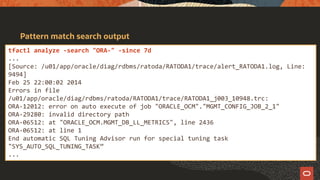 Pattern match search output
tfactl analyze -search "ORA-" -since 7d
...
[Source: /u01/app/oracle/diag/rdbms/ratoda/RATODA1/trace/alert_RATODA1.log, Line:
9494]
Feb 25 22:00:02 2014
Errors in file
/u01/app/oracle/diag/rdbms/ratoda/RATODA1/trace/RATODA1_j003_10948.trc:
ORA-12012: error on auto execute of job "ORACLE_OCM"."MGMT_CONFIG_JOB_2_1"
ORA-29280: invalid directory path
ORA-06512: at "ORACLE_OCM.MGMT_DB_LL_METRICS", line 2436
ORA-06512: at line 1
End automatic SQL Tuning Advisor run for special tuning task
"SYS_AUTO_SQL_TUNING_TASK”
...
 