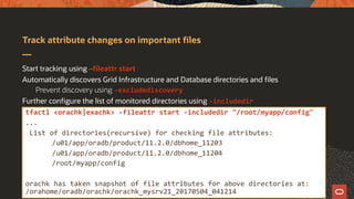 Track attribute changes on important files
Start tracking using –fileattr start
Automatically discovers Grid Infrastructure and Database directories and files
Prevent discovery using –excludediscovery
Further configure the list of monitored directories using –includedir
tfactl <orachk|exachk> -fileattr start -includedir "/root/myapp/config"
...
List of directories(recursive) for checking file attributes:
/u01/app/oradb/product/11.2.0/dbhome_11203
/u01/app/oradb/product/11.2.0/dbhome_11204
/root/myapp/config
orachk has taken snapshot of file attributes for above directories at:
/orahome/oradb/orachk/orachk_mysrv21_20170504_041214
 
