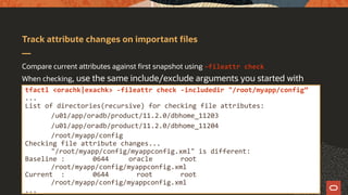 Track attribute changes on important files
Compare current attributes against first snapshot using –fileattr check
When checking, use the same include/exclude arguments you started with
tfactl <orachk|exachk> -fileattr check -includedir "/root/myapp/config”
...
List of directories(recursive) for checking file attributes:
/u01/app/oradb/product/11.2.0/dbhome_11203
/u01/app/oradb/product/11.2.0/dbhome_11204
/root/myapp/config
Checking file attribute changes...
"/root/myapp/config/myappconfig.xml" is different:
Baseline : 0644 oracle root
/root/myapp/config/myappconfig.xml
Current : 0644 root root
/root/myapp/config/myappconfig.xml
...
 