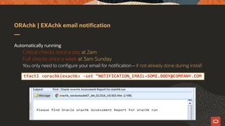 ORAchk | EXAchk email notification
Automatically running
Critical checks once a day at 2am
Full checks once a week at 3am Sunday
You only need to configure your email for notification – if not already done during install
tfactl <orachk|exachk> -set “NOTIFICATION_EMAIL=SOME.BODY@COMPANY.COM
 