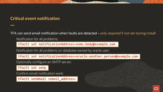 Critical event notification
TFA can send email notification when faults are detected – only required if not set during install
Notification for all problems:
Notification for all problems on database owned by oracle user:
Optionally configure an SMTP server:
Confirm email notification work:
tfactl set notificationAddress=some.body@example.com
tfactl set notificationAddress=oracle:another.person@example.com
tfactl set smtp
tfactl sendmail <email_address>
 