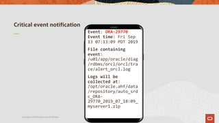 Critical event notification
Copyright © 2019 Oracle and/or its affiliates.
Event: ORA-29770
Event time: Fri Sep
13 07:13:09 PDT 2019
File containing
event:
/u01/app/oracle/diag
/rdbms/orcl/orcl/tra
ce/alert_orcl.log
Logs will be
collected at:
/opt/oracle.ahf/data
/repository/auto_srd
c_ORA-
29770_2019_07_18:09_
myserver1.zip
 