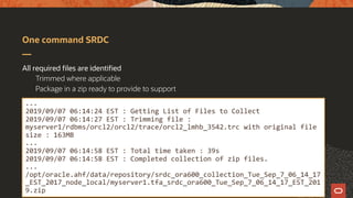 One command SRDC
All required files are identified
Trimmed where applicable
Package in a zip ready to provide to support
...
2019/09/07 06:14:24 EST : Getting List of Files to Collect
2019/09/07 06:14:27 EST : Trimming file :
myserver1/rdbms/orcl2/orcl2/trace/orcl2_lmhb_3542.trc with original file
size : 163MB
...
2019/09/07 06:14:58 EST : Total time taken : 39s
2019/09/07 06:14:58 EST : Completed collection of zip files.
...
/opt/oracle.ahf/data/repository/srdc_ora600_collection_Tue_Sep_7_06_14_17
_EST_2017_node_local/myserver1.tfa_srdc_ora600_Tue_Sep_7_06_14_17_EST_201
9.zip
 