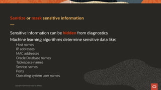Sanitize or mask sensitive information
Sensitive information can be hidden from diagnostics
Machine learning algorithms determine sensitive data like:
Host names
IP addresses
MAC addresses
Oracle Database names
Tablespace names
Service names
Ports
Operating system user names
Copyright © 2019 Oracle and/or its affiliates.
 