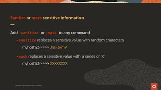Sanitize or mask sensitive information
Copyright © 2019 Oracle and/or its affiliates.
Add –sanitize or –mask to any command
–sanitize replaces a sensitive value with random characters
myhost123 >>>> JnsF3km9
–mask replaces a sensitive value with a series of ‘X’
myhost123 >>>> XXXXXXXX
 