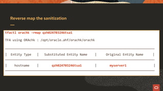 Reverse map the sanitization
tfactl orachk -rmap qzh024703246tsa1
TFA using ORAchk : /opt/oracle.ahf/orachk/orachk
________________________________________________________________________________
| Entity Type | Substituted Entity Name | Original Entity Name |
________________________________________________________________________________
| hostname | qzh024703246tsa1 | myserver1 |
________________________________________________________________________________
 