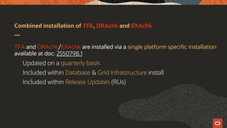 Combined installation of TFA, ORAchk and EXAchk
TFA and ORAchk/EXAchk are installed via a single platform specific installation
available at doc: 2550798.1
Updated on a quarterly basis
Included within Database & Grid Infrastructure install
Included within Release Updates (RUs)
 