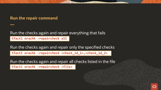 Run the repair command
Run the checks again and repair everything that fails
Run the checks again and repair only the specified checks
Run the checks again and repair all checks listed in the file
tfactl orachk -repaircheck all
tfactl orachk -repaircheck <check_id_1>,<check_id_2>
tfactl orachk -repaircheck <file>
 