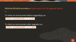 ORAchk/EXAchk provides a single source for all upgrade checks
To check an environment before upgrading run:
To check an environment after upgrade run:
tfactl <orachk|exachk> –u -o pre
tfactl <orachk|exachk> –u -o post
 