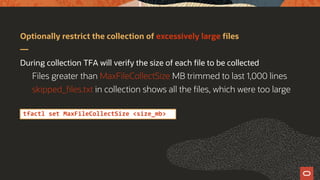 Optionally restrict the collection of excessively large files
During collection TFA will verify the size of each file to be collected
Files greater than MaxFileCollectSize MB trimmed to last 1,000 lines
skipped_files.txt in collection shows all the files, which were too large
tfactl set MaxFileCollectSize <size_mb>
 
